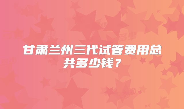 甘肃兰州三代试管费用总共多少钱?