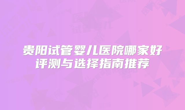 贵阳试管婴儿医院哪家好评测与选择指南推荐