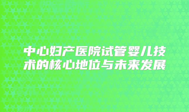 中心妇产医院试管婴儿技术的核心地位与未来发展