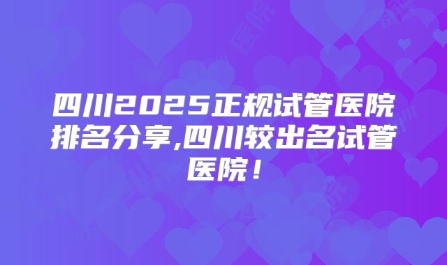 四川2025正规试管医院排名分享,四川较出名试管医院!