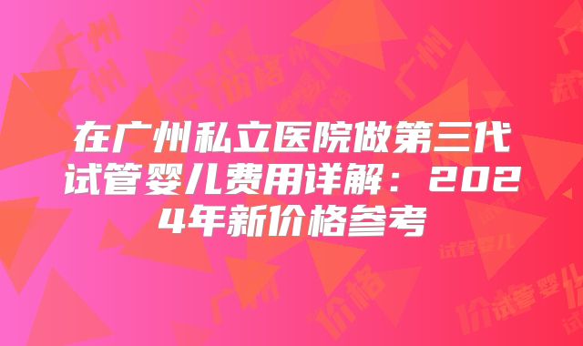 在广州私立医院做第三代试管婴儿费用详解：2024年新价格参考