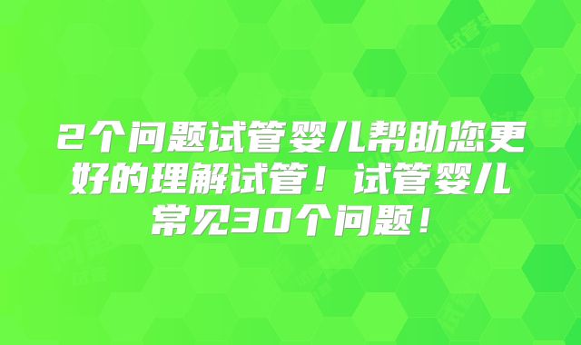 2个问题试管婴儿帮助您更好的理解试管!试管婴儿常见30个问题!