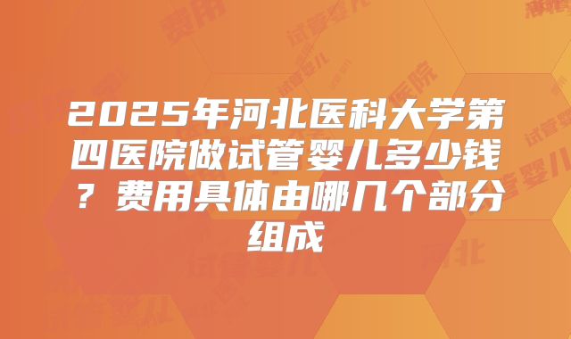 2025年河北医科大学第四医院做试管婴儿多少钱?费用具体由哪几个部分组成