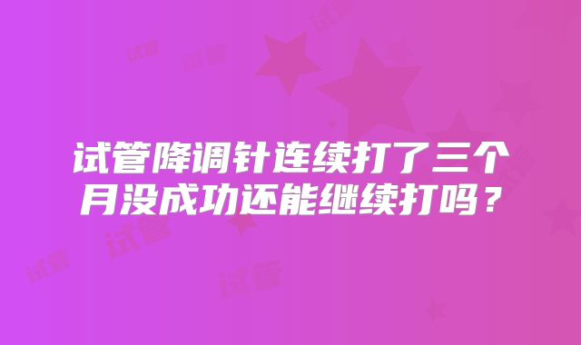 试管降调针连续打了三个月没成功还能继续打吗?