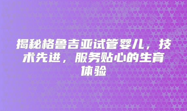 揭秘格鲁吉亚试管婴儿,技术先进,服务贴心的生育体验