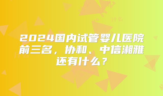 2024国内试管婴儿医院前三名,协和、中信湘雅还有什么?