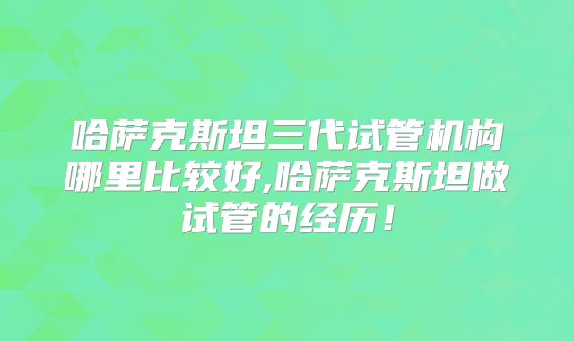哈萨克斯坦三代试管机构哪里比较好,哈萨克斯坦做试管的经历!