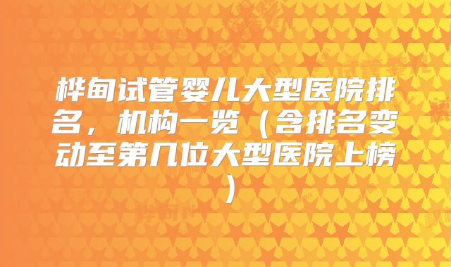 桦甸试管婴儿大型医院排名，机构一览（含排名变动至第几位大型医院上榜）