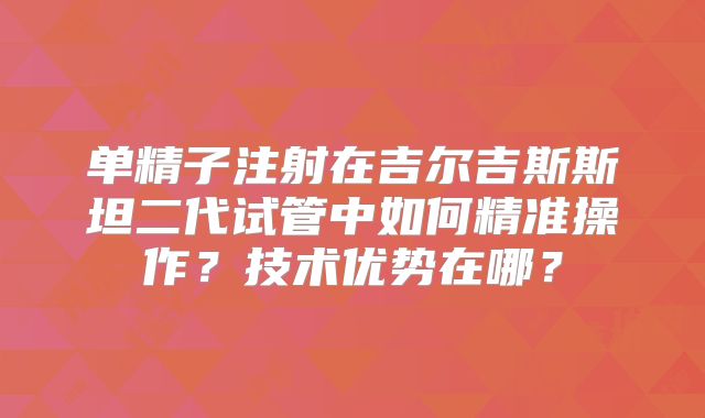 单精子注射在吉尔吉斯斯坦二代试管中如何精准操作？技术优势在哪？