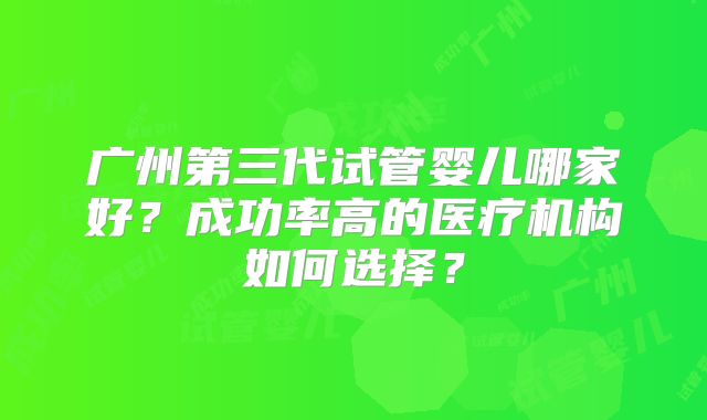 广州第三代试管婴儿哪家好？成功率高的医疗机构如何选择？