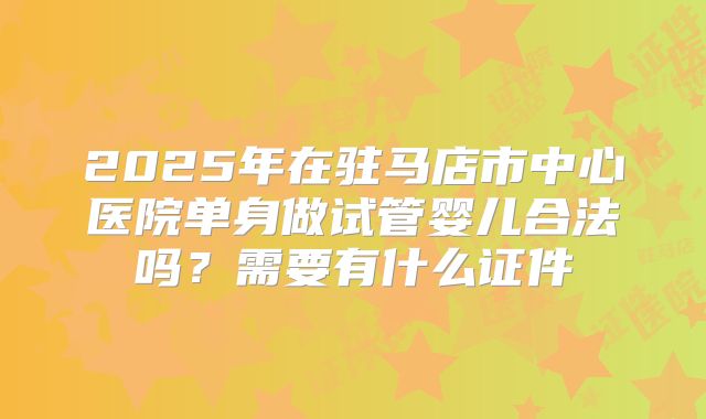 2025年在驻马店市中心医院单身做试管婴儿合法吗？需要有什么证件