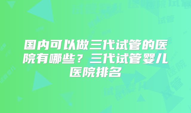 国内可以做三代试管的医院有哪些？三代试管婴儿医院排名
