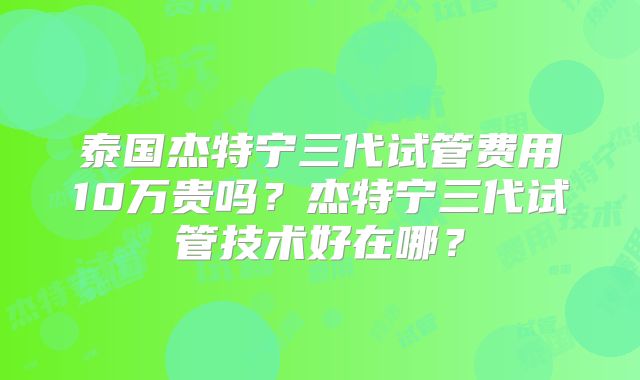 泰国杰特宁三代试管费用10万贵吗?杰特宁三代试管技术好在哪?