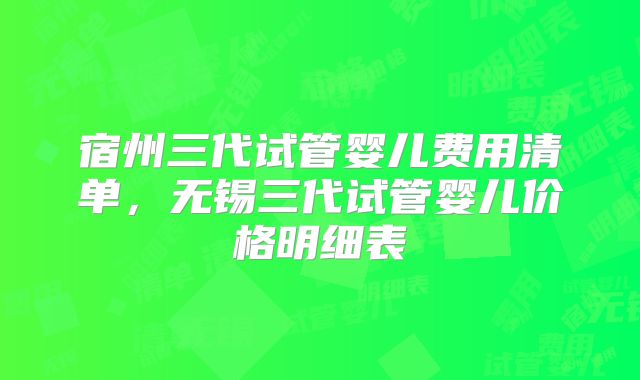 宿州三代试管婴儿费用清单，无锡三代试管婴儿价格明细表