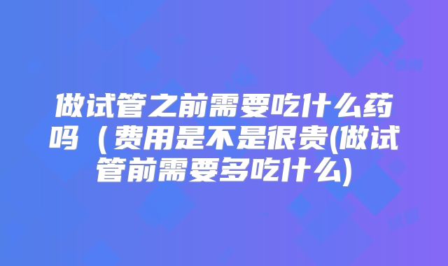 做试管之前需要吃什么药吗（费用是不是很贵(做试管前需要多吃什么)