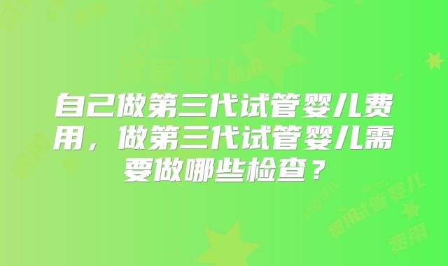 自己做第三代试管婴儿费用,做第三代试管婴儿需要做哪些检查?