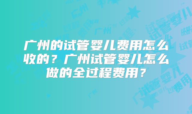 广州的试管婴儿费用怎么收的？广州试管婴儿怎么做的全过程费用？