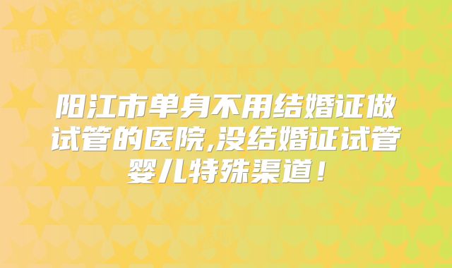 阳江市单身不用结婚证做试管的医院,没结婚证试管婴儿特殊渠道！