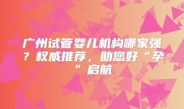 广州试管婴儿机构哪家强？权威推荐，助您好“孕”启航