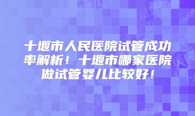十堰市人民医院试管成功率解析！十堰市哪家医院做试管婴儿比较好！
