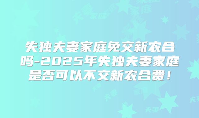 失独夫妻家庭免交新农合吗-2025年失独夫妻家庭是否可以不交新农合费！