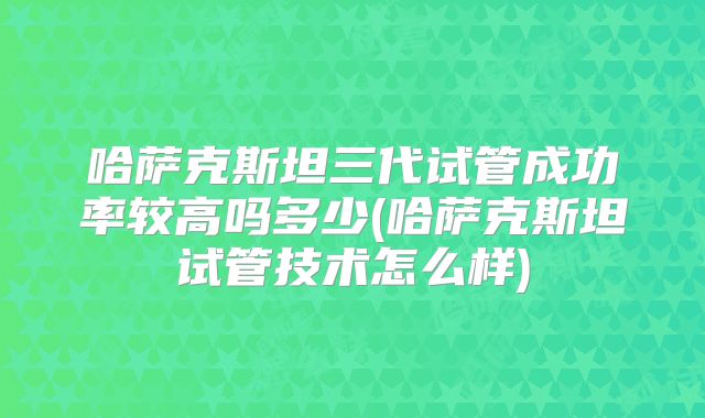 哈萨克斯坦三代试管成功率较高吗多少(哈萨克斯坦试管技术怎么样)