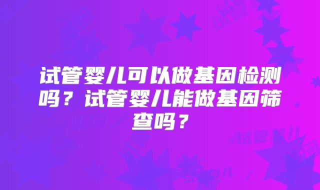 试管婴儿可以做基因检测吗?试管婴儿能做基因筛查吗?