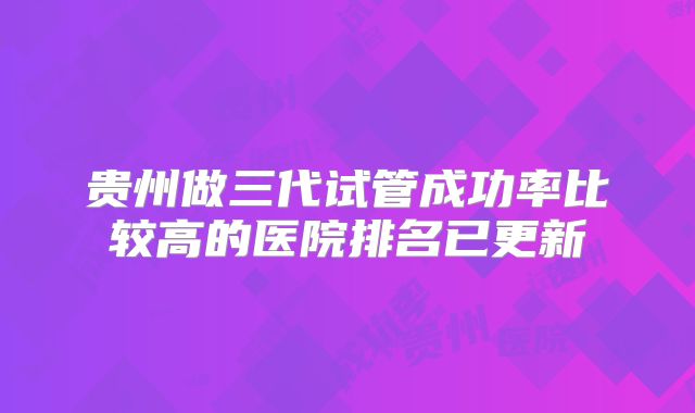 贵州做三代试管成功率比较高的医院排名已更新