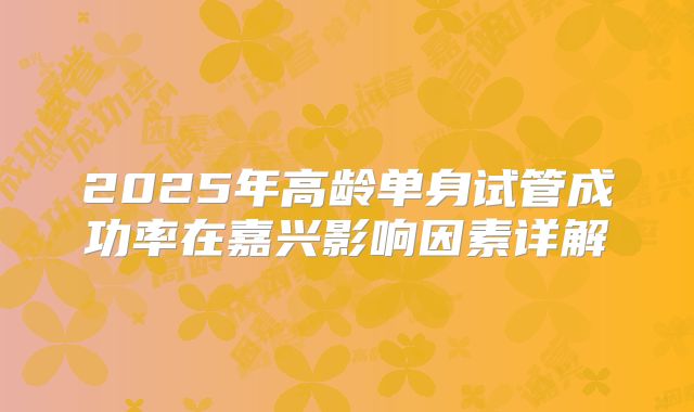 2025年高龄单身试管成功率在嘉兴影响因素详解