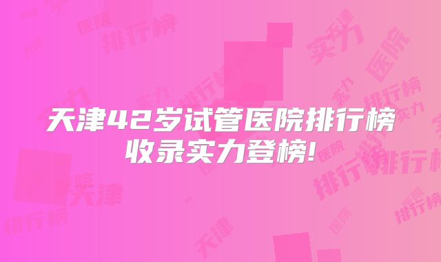 天津42岁试管医院排行榜收录实力登榜!