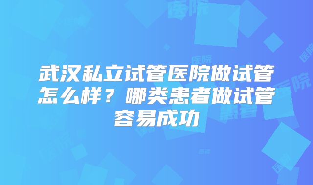 武汉私立试管医院做试管怎么样?哪类患者做试管容易成功