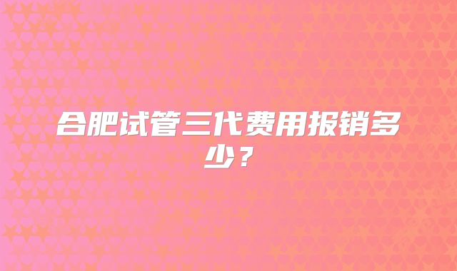 合肥试管三代费用报销多少?