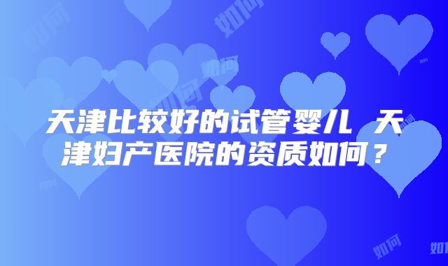 天津比较好的试管婴儿 天津妇产医院的资质如何?