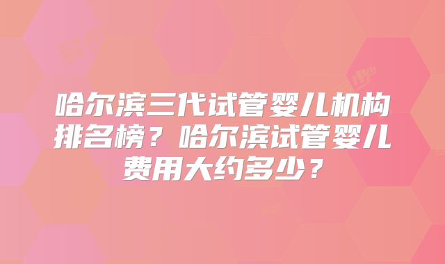哈尔滨三代试管婴儿机构排名榜？哈尔滨试管婴儿费用大约多少？