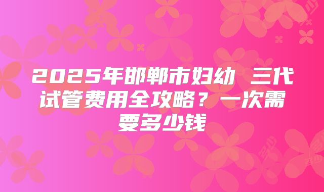 2025年邯郸市妇幼 三代试管费用全攻略？一次需要多少钱