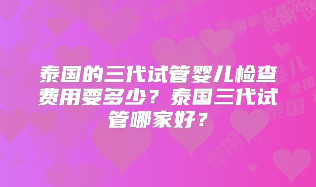 泰国的三代试管婴儿检查费用要多少?泰国三代试管哪家好?