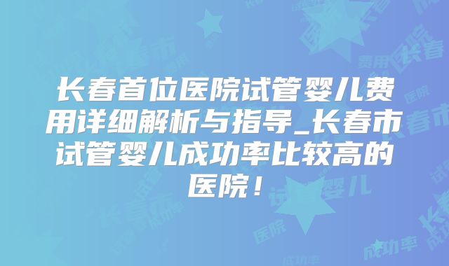 长春首位医院试管婴儿费用详细解析与指导_长春市试管婴儿成功率比较高的医院！