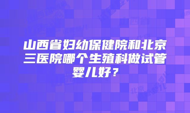 山西省妇幼保健院和北京三医院哪个生殖科做试管婴儿好？