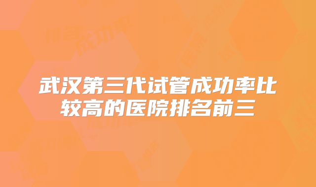 武汉第三代试管成功率比较高的医院排名前三