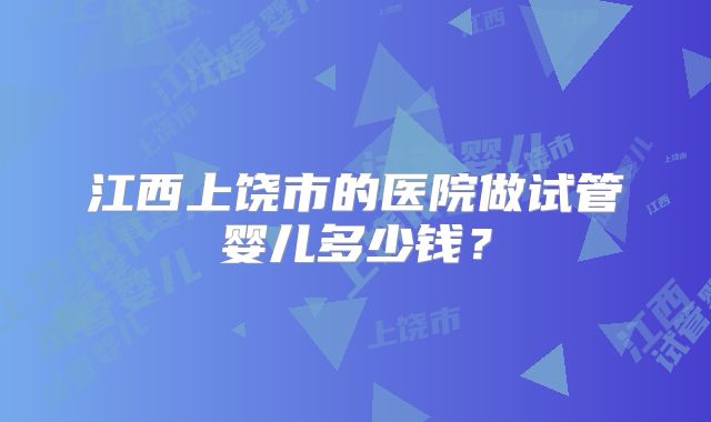江西上饶市的医院做试管婴儿多少钱？