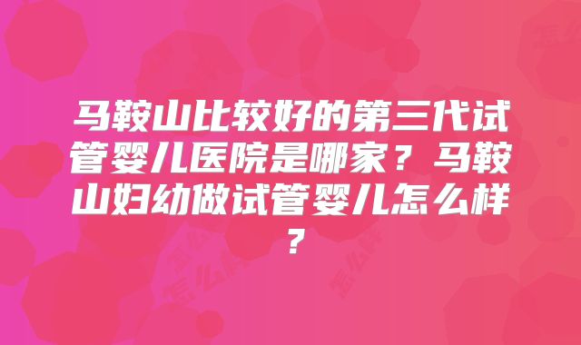 马鞍山比较好的第三代试管婴儿医院是哪家？马鞍山妇幼做试管婴儿怎么样？