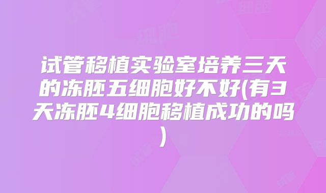 试管移植实验室培养三天的冻胚五细胞好不好(有3天冻胚4细胞移植成功的吗)