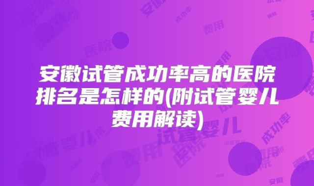 安徽试管成功率高的医院排名是怎样的(附试管婴儿费用解读)