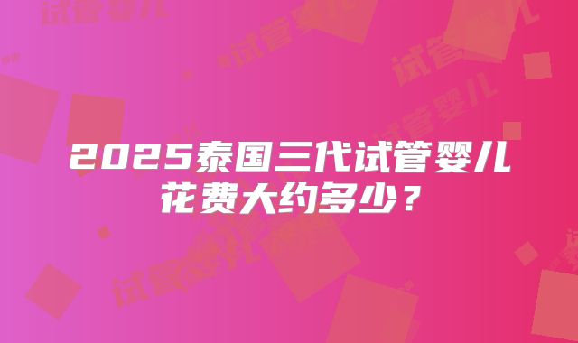 2025泰国三代试管婴儿花费大约多少？