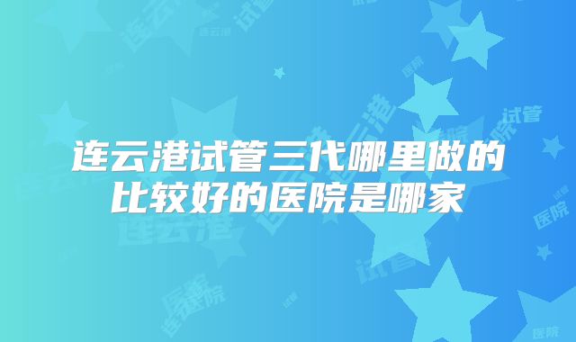连云港试管三代哪里做的比较好的医院是哪家