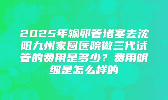 2025年输卵管堵塞去沈阳九州家圆医院做三代试管的费用是多少？费用明细是怎么样的
