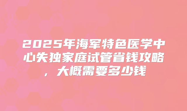 2025年海军特色医学中心失独家庭试管省钱攻略，大概需要多少钱
