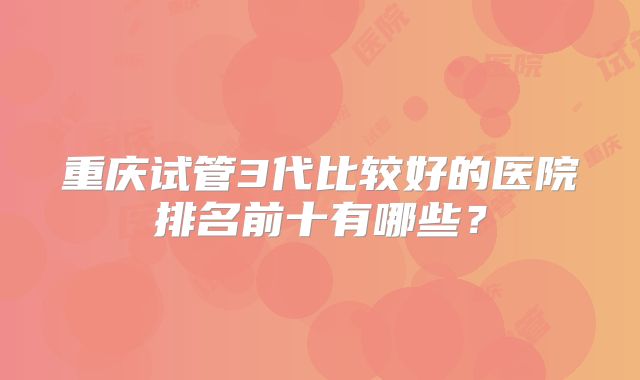重庆试管3代比较好的医院排名前十有哪些？