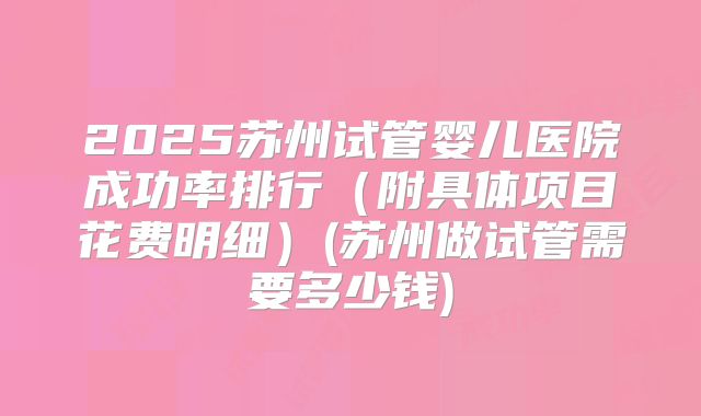 2025苏州试管婴儿医院成功率排行(附具体项目花费明细)(苏州做试管需要多少钱)