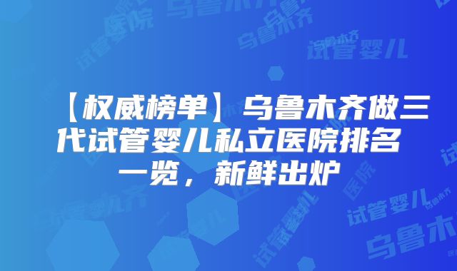 【权威榜单】乌鲁木齐做三代试管婴儿私立医院排名一览，新鲜出炉